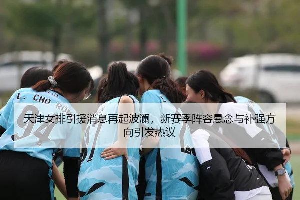 天津女排引援消息再起波澜，新赛季阵容悬念与补强方向引发热议