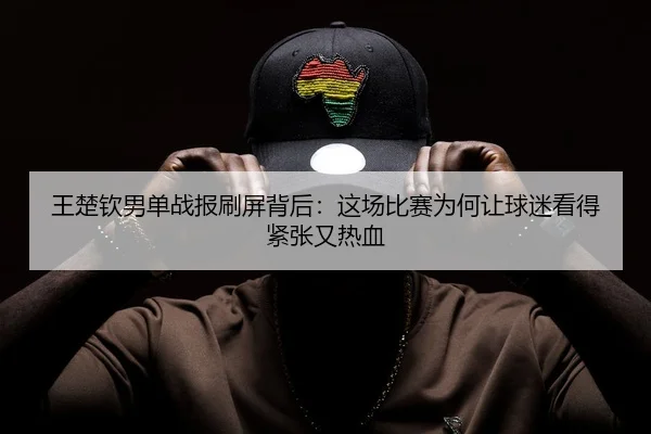 王楚钦男单战报刷屏背后：这场比赛为何让球迷看得紧张又热血