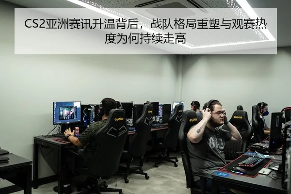 CS2亚洲赛讯升温背后，战队格局重塑与观赛热度为何持续走高