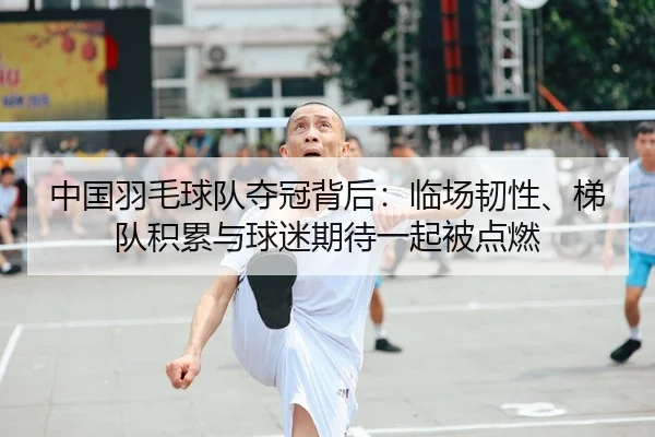 中国羽毛球队夺冠背后：临场韧性、梯队积累与球迷期待一起被点燃