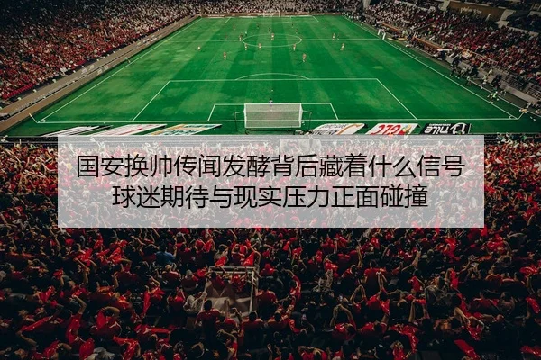 国安换帅传闻发酵背后藏着什么信号 球迷期待与现实压力正面碰撞