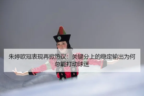 朱婷欧冠表现再掀热议：关键分上的稳定输出为何总能打动球迷