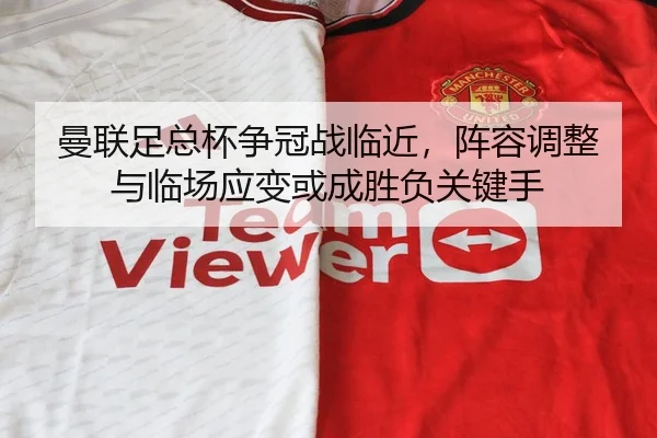 曼联足总杯争冠战临近，阵容调整与临场应变或成胜负关键手