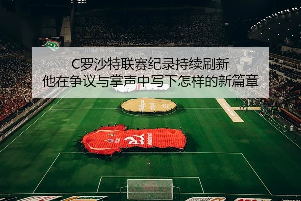 C罗沙特联赛纪录持续刷新 他在争议与掌声中写下怎样的新篇章