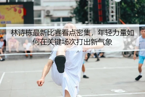 林诗栋最新比赛看点密集，年轻力量如何在关键场次打出新气象