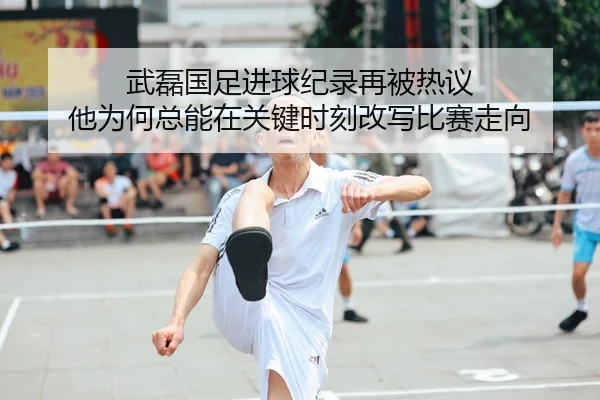 武磊国足进球纪录再被热议 他为何总能在关键时刻改写比赛走向